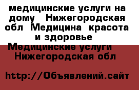 медицинские услуги на дому - Нижегородская обл. Медицина, красота и здоровье » Медицинские услуги   . Нижегородская обл.